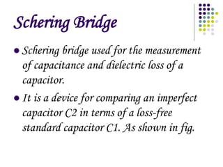 Schering Bridge
? Schering bridge used for the measurement
of capacitance and dielectric loss of a
capacitor.
? It is a device for comparing an imperfect
capacitor C2 in terms of a loss-free
standard capacitor C1. As shown in fig.
 