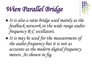 Wien Parallel Bridge
? It is also a ratio bridge used mainly as the
feedback network in the wide range audio-
frequency R-C oscillators.
? It is may be used for the measurement of
the audio-frequency but it is not as
accurate as the modern digital frequency
meters. As shown in fig.
 