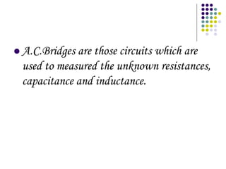 ? A.C.Bridges are those circuits which are
used to measured the unknown resistances,
capacitance and inductance.
 