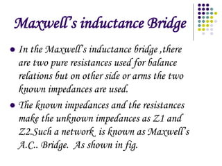 Maxwells inductance Bridge
? In the Maxwells inductance bridge ,there
are two pure resistances used for balance
relations but on other side or arms the two
known impedances are used.
? The known impedances and the resistances
make the unknown impedances as Z1 and
Z2.Such a network is known as Maxwells
A.C.. Bridge. As shown in fig.
 