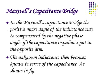 Maxwells Capacitance Bridge
? In the Maxwells capacitance Bridge the
positive phase angle of the inductance may
be compensated by the negative phase
angle of the capacitance impedance put in
the opposite arm.
? The unknown inductance then becomes
known in terms of the capacitance. As
shown in fig.
 