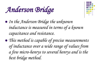 Anderson Bridge
? In the Anderson Bridge the unknown
inductance is measured in terms of a known
capacitance and resistance.
? This method is capable of precise measurements
of inductance over a wide range of values from
a few micro-henrys to several henrys and is the
best bridge method.
 