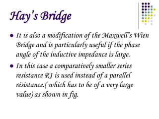 Hays Bridge
? It is also a modification of the Maxwells Wien
Bridge and is particularly useful if the phase
angle of the inductive impedance is large.
? In this case a comparatively smaller series
resistance R1 is used instead of a parallel
rsistance.( which has to be of a very large
value) as shown in fig.
 