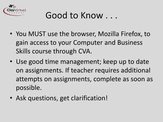 Good to Know . . .
• You MUST use the browser, Mozilla Firefox,
to gain access to your Computer and
Business Skills course through CVA.
• Use good time management; keep up to date
on assignments. If teacher requires
additional attempts on assignments,
complete as soon as possible.
• Ask questions, get clarification!
 