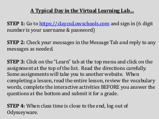 A Typical Day in the Virtual Learning Lab…
STEP 1: Go to https://claycsd.owschools.com and sign in (6 digit
number is your username & password)
STEP 2: Check your messages in the Message Tab and reply to any
messages as needed.
STEP 3: Click on the “Learn” tab at the top menu and click on the
assignment at the top of the list. Read the directions carefully.
Some assignments will take you to another website. When
completing a lesson, read the entire lesson, review the vocabulary
words, complete the interactive activities BEFORE you answer the
questions at the bottom and submit it for a grade.
STEP 4: When class time is close to the end, log out of
Odysseyware.
 
