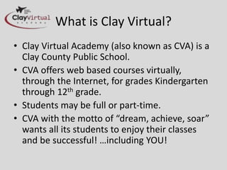 What is Clay Virtual?
• Clay Virtual Academy (also known as CVA)
is a Clay County Public School.
• CVA offers web based courses virtually,
through the Internet, for grades
Kindergarten through 12th grade.
• Students may be full or part-time.
• CVA with the motto of “dream, achieve,
soar” wants all its students to enjoy their
classes and be successful! …including YOU!
 