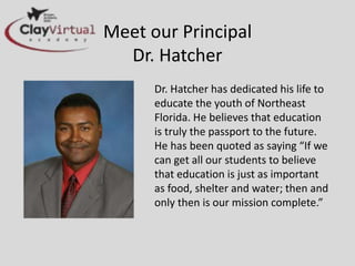 Meet our Principal
Dr. Hatcher
Dr. Hatcher has dedicated his life
to educate the youth of Northeast
Florida. He believes that education
is truly the passport to the future.
He has been quoted as saying “If
we can get all our students to
believe that education is just as
important as food, shelter and
water; then and only then is our
mission complete.”
 