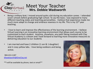 Meet Your Teacher
Mrs. Debbie Wadsworth
• Being a military brat, I moved around quite a bit during my education career. I
attended seven schools before graduating high school. To say the least, I was
exposed to many different teaching styles and teaching personalities. I believe that
experience made me much more adapt to change and embrace newness in my life.
This is my 15th year teaching.
• I love to learn and improve the effectiveness of the learning environment. I believe
Virtual Learning is an innovative learning environment that allows each course to be
customized to each student. Anytime, anywhere, any path! Being involved with Clay
Virtual Academy is a dream and I look forward to learning more innovative
measures to delivering education to our students
• I am married and have 2 children (1 son & 1 daughter)
and 2 crazy yellow labs. I love being outdoors and being
active.
904-413-1187
dlwadsworth@OneClay.net
**I will be available by phone, text or email**
 