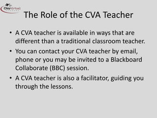 The Role of the CVA Teacher
• A CVA teacher is available in ways that are
different than a traditional classroom teacher.
• You can contact your CVA teacher by email,
phone or you may be invited to a Blackboard
Collaborate (BBC) session.
• A CVA teacher is also a facilitator, guiding you
through the lessons.
 