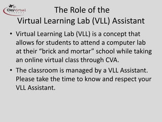The Role of the
Virtual Learning Lab (VLL) Assistant
• Virtual Learning Lab (VLL) is a concept that
allows for students to attend a computer lab
at their “brick and mortar” school while
taking an online virtual class through CVA.
• The classroom is managed by a VLL
Assistant. Please take the time to know and
respect your VLL Assistant.
 