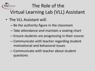The Role of the
Virtual Learning Lab (VLL) Assistant
• The VLL Assistant will:
– Be the authority figure in the classroom
– Take attendance and maintain a seating chart
– Ensure students are progressing in their course
– Communicate with teacher regarding student
motivational and behavioral issues
– Communicate with teacher about student
questions
 