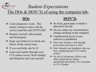Student Expectations
The DOs & DON’Ts of using the computer lab:
DOs
 Come prepared to work. This
means coming to class with the
correct materials and ATTITUDE!
 Respect yourself, other people
and all property.
 Keep your behavior in check and
follow all the school rules.
 If you need help, ask for it!
 Learn and explore through your
CVA online course! Work steadily
and diligently each class period!
DON’Ts
 No food, gum/candy or drink is
allowed in the lab.
 Do not, under any circumstances,
change anything on the computer.
 Unauthorized access to any
software is prohibited.
 Don’t just sit there, work through
your course one step at a time!
 Don’t disturb your neighbors, they are
busy completing their CVA online
course!
 No use of cell phones, iPod or any
other mobile device unless
specifically directed by VLL Assistant
or CVA Teacher
 