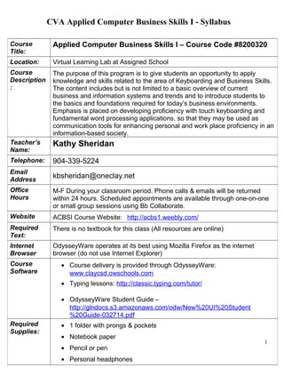 CVA Applied Computer Business Skills I - Syllabus
1
Course
Title:
Applied Computer Business Skills I – Course Code #8200320
Location: Virtual Learning Lab at Assigned School
Course
Description
:
The purpose of this program is to give students an opportunity to apply
knowledge and skills related to the area of Keyboarding and Business Skills.
The content includes but is not limited to a basic overview of current
business and information systems and trends and to introduce students to
the basics and foundations required for today’s business environments.
Emphasis is placed on developing proficiency with touch keyboarding and
fundamental word processing applications, so that they may be used as
communication tools for enhancing personal and work place proficiency in an
information-based society.
Teacher’s
Name:
Kathy Sheridan
Telephone: 904-339-5224
Email
Address
kbsheridan@oneclay.net
Office
Hours
M-F During your classroom period. Phone calls & emails will be returned
within 24 hours. Scheduled appointments are available through one-on-one
or small group sessions using Bb Collaborate.
Website ACBSI Course Website: http://acbs1.weebly.com/
Required
Text:
There is no textbook for this class (All resources are online)
Internet
Browser
OdysseyWare operates at its best using Mozilla Firefox as the internet
browser (do not use Internet Explorer)
Course
Software
• Course delivery is provided through OdysseyWare:
www.claycsd.owschools.com
• Typing lessons: http://classic.typing.com/tutor/
• OdysseyWare Student Guide –
http://glndocs.s3.amazonaws.com/odw/New%20UI%20Student
%20Guide-032714.pdf
Required
Supplies:
• 1 folder with prongs & pockets
• Notebook paper
• Pencil or pen
• Personal headphones
 