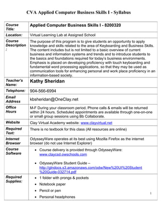 CVA Applied Computer Business Skills I - Syllabus 
1 
Course 
Title: 
Applied Computer Business Skills I - 8200320 
Location: Virtual Learning Lab at Assigned School 
Course 
Description 
: 
The purpose of this program is to give students an opportunity to apply 
knowledge and skills related to the area of Keyboarding and Business Skills. 
The content includes but is not limited to a basic overview of current 
business and information systems and trends and to introduce students to 
the basics and foundations required for today’s business environments. 
Emphasis is placed on developing proficiency with touch keyboarding and 
fundamental word processing applications, so that they may be used as 
communication tools for enhancing personal and work place proficiency in an 
information-based society. 
Teacher’s 
Name: 
Kathy Sheridan 
Telephone: 904-566-6994 
Email 
Address kbsheridan@OneClay.net 
Office 
Hours 
M-F During your classroom period. Phone calls & emails will be returned 
within 24 hours. Scheduled appointments are available through one-on-one 
or small group sessions using Bb Collaborate. 
Website Clay Virtual Academy website: www.clayvirtual.net 
ACBSI Course Website: http://acbs1.weebly.com/ 
Required 
Text: 
There is no textbook for this class (All resources are online) 
Internet 
Browser 
OdysseyWare operates at its best using Mozilla Firefox as the internet 
browser (do not use Internet Explorer) 
Course 
Software 
· Course delivery is provided through OdysseyWare: 
www.claycsd.owschools.com 
· OdysseyWare Student Guide – 
http://glndocs.s3.amazonaws.com/odw/New%20UI%20Student 
%20Guide-032714.pdf 
Required 
Supplies: 
· 1 folder with prongs & pockets 
· Notebook paper 
· Pencil or pen 
· Personal headphones 
 