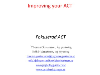  
Improving	
  your	
  ACT	
  
        	
  
        	
  
        	
  
                  	
  
      	
  Fokuserad	
  ACT	
  
    Thomas Gustavsson, leg psykolog
      Erik Hjalmarsson, leg psykolog
thomas.gustavsson@psykologpartners.se
  erik.hjalmarsson@psykiatripartners.se
         www.psykologpartners.se
         www.psykiatripartners.se
 