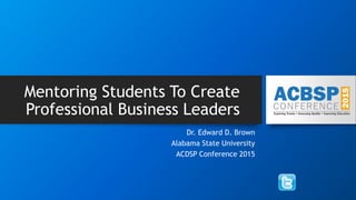 Mentoring Students To Create
Professional Business Leaders
Dr. Edward D. Brown
Alabama State University
ACDSP Conference 2015
 