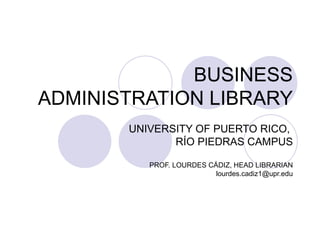 BUSINESS ADMINISTRATION LIBRARY UNIVERSITY OF PUERTO RICO,  R ÍO PIEDRAS CAMPUS PROF. LOURDES CÁDIZ, HEAD LIBRARIAN [email_address] 