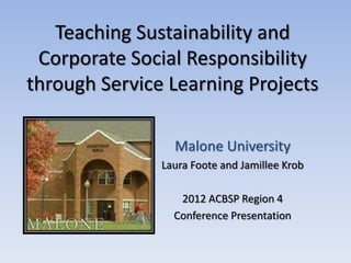 Teaching Sustainability and
 Corporate Social Responsibility
through Service Learning Projects

                 Malone University
               Laura Foote and Jamillee Krob

                  2012 ACBSP Region 4
                 Conference Presentation
 