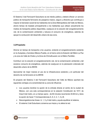 Análisis Costo Beneficio del Tren Suburbano Sistema 3
en la ruta Chalco-Santa Martha – Constitución de 1917
Versión Pública
Agosto 2011
99
El Sistema 3 del Ferrocarril Suburbano es de interés público y deberá ofrecer un servicio
público de transporte ferroviario de pasajeros masivo, seguro y eficiente que contribuya a
mejorar el bienestar social de los habitantes de la Zona Metropolitana del Valle de México,
ahorre tiempo de traslado principalmente a los habitantes que utilizan actualmente los
medios de transporte público disponibles, coadyuve en la solución del congestionamiento
vial, de la contaminación ambiental y reduzca el consumo de energéticos, además de
apoyar la conducción del desarrollo urbano de esa zona.
3.2Propósito
Ahorrar en tiempo de transporte a los usuarios, evitando el congestionamiento existente
en la Autopista y Carretera México-Puebla, en el tramo entre la Estación del Metro La Paz
y la zona de Valle de Chalco y la Zona de Chimalhuacán con el Metro Pantitlán.
Contribuir con la solución al congestionamiento vial, de la contaminación ambiental y del
excesivo consumo de energéticos, además de coadyuvar en la planeación ordenada del
desarrollo urbano de la ZMVM.
Aprovechar de mejor manera el uso de la infraestructura existente y en particular del
derecho de vía ferroviario en la ZMVM.
El proyecto del Sistema 3 del Ferrocarril Suburbano del Valle de México aportará las
siguientes ventajas a la conectividad de su zona de influencia:
 Los usuarios tendrían la opción de la entrada directa al centro de la ciudad de
México, con una sola correspondencia en la estación Constitución de 1917, de
línea 8 del metro, en un tiempo aprox . de 60 minutos recorriendo 40.80 km y tiene
la opción de hacer 7 Correspondencias A, 8, 4, 2, 1, 2 y B.
 Descongestiona las líneas: A, 1, 5 y 9 del metro y ayuda equilibrar el sistema.
 El sistema 3 del Suburbano conserva sus trazos y no altera la red.
 