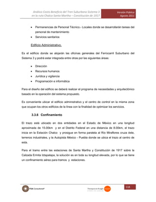 Análisis Costo Beneficio del Tren Suburbano Sistema 3
en la ruta Chalco-Santa Martha – Constitución de 1917
Versión Pública
Agosto 2011
118
 Permanencias de Personal Técnico.- Locales donde se desarrollarán tareas del
personal de mantenimiento
 Servicios sanitarios
Edificio Administrativo.
Es el edificio donde se alojarán las oficinas generales del Ferrocarril Suburbano del
Sistema 3 y podrá estar integrada entre otras por las siguientes áreas:
 Dirección
 Recursos humanos
 Jurídica y vigilancia
 Programación e informática
Para el diseño del edificio se deberá realizar el programa de necesidades y arquitectónico
basado en la operación del sistema propuesto.
Es conveniente ubicar el edificio administrativo y el centro de control en la misma zona
que ocupan los otros edificios de la línea con la finalidad de optimizar los servicios.
3.3.6 Confinamiento
El trazo está ubicado en dos entidades en el Estado de México en una longitud
aproximada de 15.00km y en el Distrito Federal en una distancia de 8.00km, el trazo
inicia en la Estación Chalco y prosigue en forma paralela al Río Miraflores cruza éste,
terrenos industriales, y la Autopista México - Puebla donde se ubica el trazo al centro de
esta.
Para el tramo entre las estaciones de Santa Martha y Constitución de 1917 sobre la
Calzada Ermita Iztapalapa, la solución es en toda su longitud elevada, por lo que se tiene
un confinamiento aéreo para tramos y estaciones.
 
