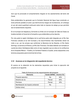 Análisis Costo Beneficio del Tren Suburbano Sistema 3
en la ruta Chalco-Santa Martha – Constitución de 1917
Versión Pública
Agosto 2011
141
duro que ha provocado el comportamiento irregular en los asentamientos del lecho del
Canal.
Esta problemática ha generado que la Comisión Nacional del Agua haya construido un
túnel profundo paralelo al canal, que disminuirá los riesgos de inundaciones, sin embargo
el uso del canal superficial continuará sobre todo en épocas de estiaje ya que permitirá
dar el mantenimiento requerido.
En el municipio de Ixtapaluca y formando su límite con el municipio de Valle de Chalco se
localiza también el Canal de la Compañía cuya problemática ya fue descrita.
Por otra parte la región hidrológica de la cual forma parte está integrada por el Río San
Francisco ubicado al sur del municipio y los escurrimientos más importantes vienen de
norte a sur, por los arroyos que conforman la Barranca de los Muertos, el Río Santo
Domingo, la barranca el Petrero y el Río San Francisco. De éstas deberán ser tomadas en
cuenta las obras hidrológicas tales como el vaso regulador que se ubica en la confluencia
de la Autopista México – Puebla y la Carretera Federal a Cuautla, zonas adyacentes a los
terrenos propuestos para la terminal de la línea.
3.12 Avances en la integración del expediente técnico
El avance en la obtención de los elementos requeridos para iniciar la ejecución del
proyecto es el siguiente:
Tabla 24 Avances en los requerimientos del proyecto
Elemento Existe (SI/NO) Avance (%)
Proyecto ejecutivo No 50%
Derecho de vía Parcial 60%
Permisos Parcial 30%
Manifestación de impacto ambiental No
(Indicar otros)
 