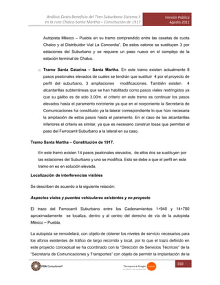 Análisis Costo Beneficio del Tren Suburbano Sistema 3
en la ruta Chalco-Santa Martha – Constitución de 1917
Versión Pública
Agosto 2011
150
Autopista México – Puebla en su tramo comprendido entre las casetas de cuota
Chalco y el Distribuidor Vial La Concordia”. De estos catorce se sustituyen 3 por
estaciones del Suburbano y se requiere un paso nuevo en el complejo de la
estación terminal de Chalco.
o Tramo Santa Catarina – Santa Martha. En este tramo existen actualmente 8
pasos peatonales elevados de cuales se tendrán que sustituir 4 por el proyecto de
perfil del suburbano, 3 ampliaciones modificaciones. También existen 4
alcantarillas subterráneas que se han habilitado como pasos viales restringidos ya
que su gálibo es de solo 3.00m. el criterio en este tramo es continuar los pasos
elevados hasta el paramento nororiente ya que en el norponiente la Secretaría de
Comunicaciones ha constituido ya la lateral correspondiente lo que hizo necesaria
la ampliación de estos pasos hasta el paramento. En el caso de las alcantarillas
inferiores el criterio es similar, ya que es necesario construir losas que permitan el
paso del Ferrocarril Suburbano a la lateral en su caso.
Tramo Santa Martha – Constitución de 1917.
En este tramo existen 14 pasos peatonales elevados, de ellos dos se sustituyen por
las estaciones del Suburbano y uno se modifica. Esto se debe a que el perfil en este
tramo en es en solución elevada.
Localización de interferencias visibles
Se describen de acuerdo a la siguiente relación:
Aspectos viales y puentes vehiculares existentes y en proyecto
El trazo del Ferrocarril Suburbano entre los Cadenamientos 1+940 y 14+780
aproximadamente se localiza, dentro y al centro del derecho de vía de la autopista
México – Puebla.
La autopista se remodelará, con objeto de obtener los niveles de servicio necesarios para
los aforos existentes de tráfico de largo recorrido y local, por lo que el trazo definido en
este proyecto conceptual se ha coordinado con la “Dirección de Servicios Técnicos” de la
“Secretaría de Comunicaciones y Transportes” con objeto de permitir la implantación de la
 