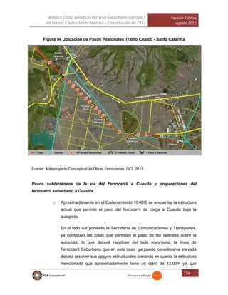 Análisis Costo Beneficio del Tren Suburbano Sistema 3
en la ruta Chalco-Santa Martha – Constitución de 1917
Versión Pública
Agosto 2011
154
Figura 94 Ubicación de Pasos Peatonales Tramo Chalco - Santa Catarina
Fuente: Anteproyecto Conceptual de Obras Ferroviarias. GCI. 2011
Pasos subterráneos de la vía del Ferrocarril a Cuautla y preparaciones del
ferrocarril suburbano a Cuautla.
o Aproximadamente en el Cadenamiento 10+610 se encuentra la estructura
actual que permite el paso del ferrocarril de carga a Cuautla bajo la
autopista.
En el lado sur poniente la Secretaría de Comunicaciones y Transportes,
ya construyó las losas que permiten el paso de las laterales sobre la
autopista, lo que deberá repetirse del lado nororiente, la línea de
Ferrocarril Suburbano que en este caso ya puede considerarse elevada
deberá resolver sus apoyos estructurales tomando en cuenta la estructura
mencionada que aproximadamente tiene un claro de 12.00m ya que
 