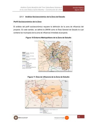 Análisis Costo Beneficio del Tren Suburbano Sistema 3
en la ruta Chalco-Santa Martha – Constitución de 1917
Versión Pública
Agosto 2011
31
2.1.1 Análisis Socioeconómico de la Zona de Estudio
Perfil Socioeconómico de la Zona
El análisis del perfil socioeconómico requiere la definición de la zona de influencia del
proyecto. En este sentido, se definió la ZMVM como el Área General de Estudio la cual
contiene los municipios de la zona de influencia inmediata al proyecto.
Figura 10 Entorno Metropolitano de la Zona de Estudio
Zona de Influencia Inmediata al Proyecto
Figura 11 Área de influencia de la Zona de Estudio
 