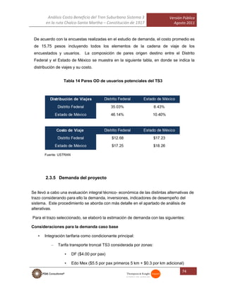 Análisis Costo Beneficio del Tren Suburbano Sistema 3
en la ruta Chalco-Santa Martha – Constitución de 1917
Versión Pública
Agosto 2011
74
De acuerdo con la encuestas realizadas en el estudio de demanda, el costo promedio es
de 15.75 pesos incluyendo todos los elementos de la cadena de viaje de los
encuestados y usuarios. La composición de pares origen destino entre el Distrito
Federal y el Estado de México se muestra en la siguiente tabla, en donde se indica la
distribución de viajes y su costo.
Tabla 14 Pares OD de usuarios potenciales del TS3
Fuente: USTRAN
2.3.5 Demanda del proyecto
Se llevó a cabo una evaluación integral técnico- económica de las distintas alternativas de
trazo considerando para ello la demanda, inversiones, indicadores de desempeño del
sistema. Este procedimiento se aborda con más detalle en el apartado de análisis de
alterativas.
Para el trazo seleccionado, se elaboró la estimación de demanda con las siguientes:
Consideraciones para la demanda caso base
• Integración tarifaria como condicionante principal:
– Tarifa transporte troncal TS3 considerada por zonas:
• DF ($4.00 por pax)
• Edo Mex ($5.5 por pax primeros 5 km + $0.3 por km adicional)
 