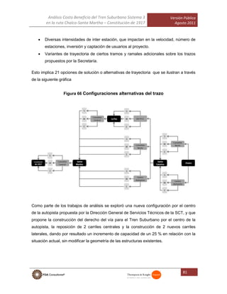 Análisis Costo Beneficio del Tren Suburbano Sistema 3
en la ruta Chalco-Santa Martha – Constitución de 1917
Versión Pública
Agosto 2011
81
 Diversas intensidades de inter estación, que impactan en la velocidad, número de
estaciones, inversión y captación de usuarios al proyecto.
 Variantes de trayectoria de ciertos tramos y ramales adicionales sobre los trazos
propuestos por la Secretaría.
Esto implica 21 opciones de solución o alternativas de trayectoria que se ilustran a través
de la siguiente gráfica
Figura 66 Configuraciones alternativas del trazo
Como parte de los trabajos de análisis se exploró una nueva configuración por el centro
de la autopista propuesta por la Dirección General de Servicios Técnicos de la SCT, y que
propone la construcción del derecho del vía para el Tren Suburbano por el centro de la
autopista, la reposición de 2 carriles centrales y la construcción de 2 nuevos carriles
laterales, dando por resultado un incremento de capacidad de un 25 % en relación con la
situación actual, sin modificar la geometría de las estructuras existentes.
 