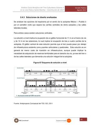 Análisis Costo Beneficio del Tren Suburbano Sistema 3
en la ruta Chalco-Santa Martha – Constitución de 1917
Versión Pública
Agosto 2011
83
2.4.3 Soluciones de diseño analizadas
Se analizan las opciones de trayectoria por el centro de la autopista México – Puebla ó
por el camellón norte que separa los carriles centrales de dicha autopista y las calles
laterales locales.
Para ambos casos existen soluciones verticales.
La solución a nivel implica la ocupación de un gálibo horizontal de 11 m en el tramo de vía
y de 14 m en las estaciones, lo cual implica la ocupación de tres a cuatro carriles de la
autopista. El gálibo vertical de esta solución permite que el tren pueda pasar por debajo
de infraestructura existente como puentes vehiculares y peatonales. Esta solución es en
general de menor costo de inversión en infraestructura, aunque puede implicar la
necesidad de adquisición de reservas territoriales para el derecho de vía, ya sea del tren o
de las calles laterales que demanda una solución integral de la autopista.
Figura 67 Esquema de solución a nivel
Fuente: Anteproyecto Conceptual del TS3. GCI, 2011
 