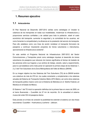 Análisis Costo Beneficio del Tren Suburbano Sistema 3
en la ruta Chalco-Santa Martha – Constitución de 1917
Versión Pública
Agosto 2011
8
1. Resumen ejecutivo
1.1 Antecedentes
El Plan Nacional de Desarrollo 2007-2012 señala como estrategias el “ampliar la
cobertura de los transportes en todas sus modalidades, modernizar la infraestructura y
proporcionar servicios confiables y de calidad para toda la población, abatir el costo
económico del transporte, aumentar la seguridad y la comodidad de los usuarios, así
como fomentar la competitividad y la eficiencia en la prestación del servicio de transporte.
Para ello establece como una línea de acción revitalizar el transporte ferroviario de
pasajeros y continuar impulsando proyectos de trenes suburbanos o interurbanos,
aprovechando la infraestructura existente”.
En este sentido el Programa Nacional de Infraestructura 2007-2012 del Sector
Comunicaciones y Transportes prevé como estrategia impulsar el desarrollo de trenes
suburbanos de pasajeros que reduzcan de manera significativa el tiempo de traslado de
las personas entre sus hogares y sus centros de trabajo, estudio, salud y esparcimiento,
para lo cual establece como meta poner en operación la primera etapa de los Sistemas 1,
2 y 3 del Tren Suburbano de la Zona Metropolitana del Valle de México (ZMVM).
En su imagen objetivo los tres Sistemas del Tren Suburbano (TS) de la ZMVM tendrán
una cobertura de más de 270 km, los cuales conectarán y complementar a los sistemas
actuales del Sistema de Transporte Colectivo Metro (STC-Metro), así como otros sistemas
de transporte público masivo como son el Sistema de Metrobús en el Distrito Federal y el
Mexibús en el Estado de México.
El Sistema 1 del TS inició la operación definitiva de la primera fase en enero de 2009, en
el tramo Buenavista – Cuautitlán de 27 km de recorrido. En la actualidad el sistema
mueve del orden150 mil pasajeros diarios
Está previsto en el título de conexión la posibilidad de extender el sistema con dos líneas
secundarias: Cuautitlán – Huehuetoca y Lechería – Jaltocan.
 