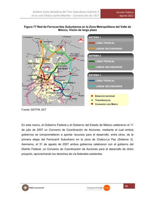 Análisis Costo Beneficio del Tren Suburbano Sistema 3
en la ruta Chalco-Santa Martha – Constitución de 1917
Versión Pública
Agosto 2011
98
Figura 77 Red de Ferrocarriles Suburbanos en la Zona Metropolitana del Valle de
México, Visión de largo plazo
Fuente: DGTFM, SCT
En este marco, el Gobierno Federal y el Gobierno del Estado de México celebraron el 11
de julio de 2007 un Convenio de Coordinación de Acciones, mediante el cual ambos
gobiernos se comprometieron a aportar recursos para el desarrollo, entre otros, de la
primera etapa del Ferrocarril Suburbano en la zona de Chalco-La Paz (Sistema 3).
Asimismo, el 31 de agosto de 2007 ambos gobiernos celebraron con el gobierno del
Distrito Federal, un Convenio de Coordinación de Acciones para el desarrollo de dicho
proyecto, aprovechando los derechos de vía federales existentes.
 