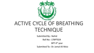 ACTIVE CYCLE OF BREATHING
TECHNIQUE
Submitted By:- Nahid
Roll No:- 17BPT024
BPT 4th year
Submitted To:- Dr. Jamal Ali Moiz
 