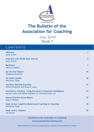 The Bulletin of the
                     Association for Coaching
                                                July 2010
                                                 Issue 1
CONTENTS
Welcome                                                                                                           2
Anne Archer

Interview with Shelle Rose Charvet                                                                                4
Anne Archer

Resilience                                                                                                        9
Jenny Campbell

AC UK Chair Report                                                                                               15
Gladeana McMahon

AC Global Update                                                                                                 18
Katherine Tulpa

Tool Box: Defining Coaching                                                                                      21
Shirley Dockerill and Vincent Leahy

Connective Coaching – using the power of Quantum Intelligence                                                    24
By Sue Coyne and Penny Mallinson of Connectiveness Ltd

Special Interest Group Report                                                                                    27
Sharon Phillips

Book review: Cognitive Behavioural Coaching for Dummies                                                          28
Katherine Tulpa

Book review: Outliers                                                                                            29
Liz Buckle

                              Published by the Association for Coaching
                                     www.associationforcoaching.com

              Opinions expressed are those of the authors and not necessarily of the Association for Coaching.
 