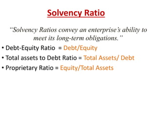 Solvency Ratio 
“Solvency Ratios convey an enterprise’s ability to 
meet its long-term obligations.” 
• Debt-Equity Ratio = Debt/Equity 
• Total assets to Debt Ratio = Total Assets/ Debt 
• Proprietary Ratio = Equity/Total Assets 
 