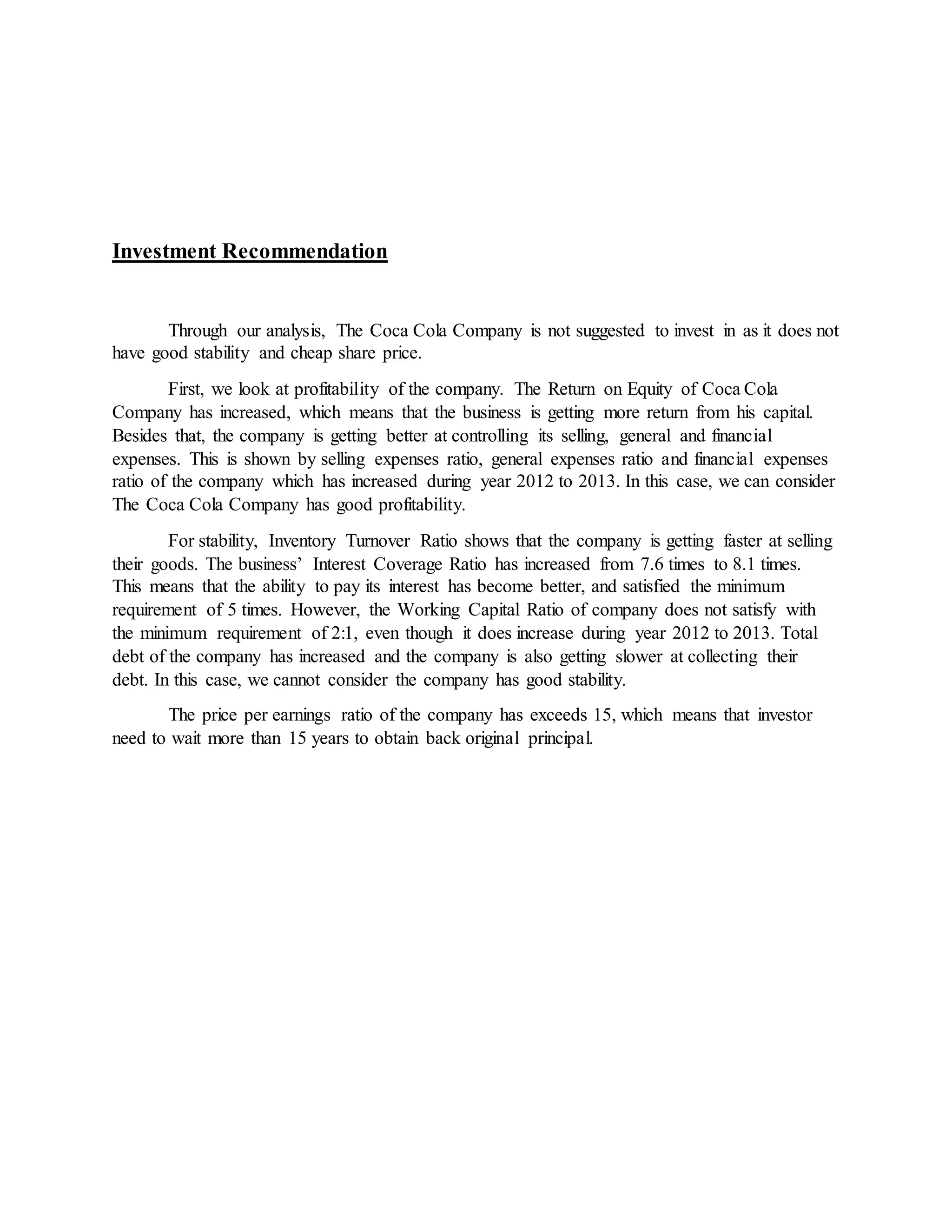 Investment Recommendation
Through our analysis, The Coca Cola Company is not suggested to invest in as it does not
have good stability and cheap share price.
First, we look at profitability of the company. The Return on Equity of Coca Cola
Company has increased, which means that the business is getting more return from his capital.
Besides that, the company is getting better at controlling its selling, general and financial
expenses. This is shown by selling expenses ratio, general expenses ratio and financial expenses
ratio of the company which has increased during year 2012 to 2013. In this case, we can consider
The Coca Cola Company has good profitability.
For stability, Inventory Turnover Ratio shows that the company is getting faster at selling
their goods. The business’ Interest Coverage Ratio has increased from 7.6 times to 8.1 times.
This means that the ability to pay its interest has become better, and satisfied the minimum
requirement of 5 times. However, the Working Capital Ratio of company does not satisfy with
the minimum requirement of 2:1, even though it does increase during year 2012 to 2013. Total
debt of the company has increased and the company is also getting slower at collecting their
debt. In this case, we cannot consider the company has good stability.
The price per earnings ratio of the company has exceeds 15, which means that investor
need to wait more than 15 years to obtain back original principal.
 