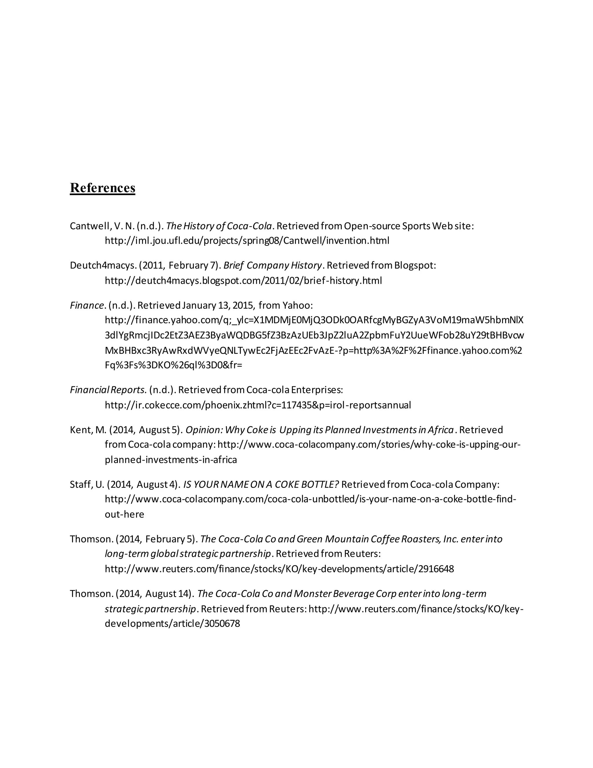 References
Cantwell,V.N.(n.d.). TheHistory of Coca-Cola.RetrievedfromOpen-source SportsWebsite:
http://iml.jou.ufl.edu/projects/spring08/Cantwell/invention.html
Deutch4macys.(2011, February7). Brief Company History.RetrievedfromBlogspot:
http://deutch4macys.blogspot.com/2011/02/brief-history.html
Finance.(n.d.).RetrievedJanuary13,2015, from Yahoo:
http://finance.yahoo.com/q;_ylc=X1MDMjE0MjQ3ODk0OARfcgMyBGZyA3VoM19maW5hbmNlX
3dlYgRmcjIDc2EtZ3AEZ3ByaWQDBG5fZ3BzAzUEb3JpZ2luA2ZpbmFuY2UueWFob28uY29tBHBvcw
MxBHBxc3RyAwRxdWVyeQNLTywEc2FjAzEEc2FvAzE-?p=http%3A%2F%2Ffinance.yahoo.com%2
Fq%3Fs%3DKO%26ql%3D0&fr=
FinancialReports. (n.d.).RetrievedfromCoca-colaEnterprises:
http://ir.cokecce.com/phoenix.zhtml?c=117435&p=irol-reportsannual
Kent,M. (2014, August5). Opinion:Why Cokeis Upping itsPlanned Investmentsin Africa.Retrieved
fromCoca-colacompany:http://www.coca-colacompany.com/stories/why-coke-is-upping-our-
planned-investments-in-africa
Staff,U. (2014, August4). IS YOURNAMEON A COKE BOTTLE? RetrievedfromCoca-colaCompany:
http://www.coca-colacompany.com/coca-cola-unbottled/is-your-name-on-a-coke-bottle-find-
out-here
Thomson.(2014, February5). The Coca-Cola Co and Green Mountain CoffeeRoasters,Inc.enterinto
long-termglobalstrategicpartnership.RetrievedfromReuters:
http://www.reuters.com/finance/stocks/KO/key-developments/article/2916648
Thomson.(2014, August14). The Coca-Cola Co and MonsterBeverageCorp enterinto long-term
strategicpartnership.RetrievedfromReuters:http://www.reuters.com/finance/stocks/KO/key-
developments/article/3050678
 