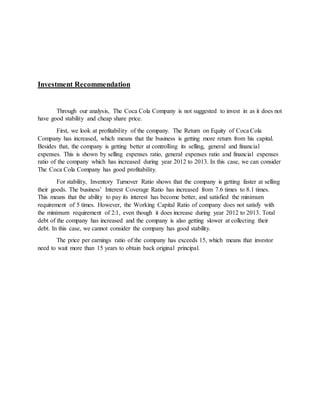 Investment Recommendation
Through our analysis, The Coca Cola Company is not suggested to invest in as it does not
have good stability and cheap share price.
First, we look at profitability of the company. The Return on Equity of Coca Cola
Company has increased, which means that the business is getting more return from his capital.
Besides that, the company is getting better at controlling its selling, general and financial
expenses. This is shown by selling expenses ratio, general expenses ratio and financial expenses
ratio of the company which has increased during year 2012 to 2013. In this case, we can consider
The Coca Cola Company has good profitability.
For stability, Inventory Turnover Ratio shows that the company is getting faster at selling
their goods. The business’ Interest Coverage Ratio has increased from 7.6 times to 8.1 times.
This means that the ability to pay its interest has become better, and satisfied the minimum
requirement of 5 times. However, the Working Capital Ratio of company does not satisfy with
the minimum requirement of 2:1, even though it does increase during year 2012 to 2013. Total
debt of the company has increased and the company is also getting slower at collecting their
debt. In this case, we cannot consider the company has good stability.
The price per earnings ratio of the company has exceeds 15, which means that investor
need to wait more than 15 years to obtain back original principal.
 