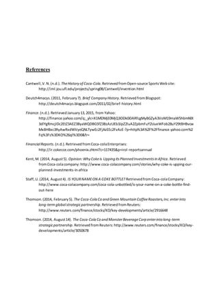 References
Cantwell,V.N.(n.d.). TheHistory of Coca-Cola.RetrievedfromOpen-source SportsWebsite:
http://iml.jou.ufl.edu/projects/spring08/Cantwell/invention.html
Deutch4macys.(2011, February7). Brief Company History.RetrievedfromBlogspot:
http://deutch4macys.blogspot.com/2011/02/brief-history.html
Finance.(n.d.).RetrievedJanuary13,2015, from Yahoo:
http://finance.yahoo.com/q;_ylc=X1MDMjE0MjQ3ODk0OARfcgMyBGZyA3VoM19maW5hbmNlX
3dlYgRmcjIDc2EtZ3AEZ3ByaWQDBG5fZ3BzAzUEb3JpZ2luA2ZpbmFuY2UueWFob28uY29tBHBvcw
MxBHBxc3RyAwRxdWVyeQNLTywEc2FjAzEEc2FvAzE-?p=http%3A%2F%2Ffinance.yahoo.com%2
Fq%3Fs%3DKO%26ql%3D0&fr=
FinancialReports. (n.d.).RetrievedfromCoca-colaEnterprises:
http://ir.cokecce.com/phoenix.zhtml?c=117435&p=irol-reportsannual
Kent,M. (2014, August5). Opinion:Why Cokeis Upping itsPlanned Investmentsin Africa.Retrieved
fromCoca-colacompany:http://www.coca-colacompany.com/stories/why-coke-is-upping-our-
planned-investments-in-africa
Staff,U. (2014, August4). IS YOURNAMEON A COKE BOTTLE? RetrievedfromCoca-colaCompany:
http://www.coca-colacompany.com/coca-cola-unbottled/is-your-name-on-a-coke-bottle-find-
out-here
Thomson.(2014, February5). The Coca-Cola Co and Green Mountain CoffeeRoasters,Inc.enterinto
long-termglobalstrategicpartnership.RetrievedfromReuters:
http://www.reuters.com/finance/stocks/KO/key-developments/article/2916648
Thomson.(2014, August14). The Coca-Cola Co and MonsterBeverageCorp enterinto long-term
strategicpartnership.RetrievedfromReuters:http://www.reuters.com/finance/stocks/KO/key-
developments/article/3050678
 