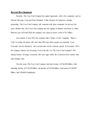 Recent Development
Recently, The Coca Cola Company has signed agreements with a few companies such as
Monster Beverage Corp and Green Mountain Coffee Roasters for long-term strategic
partnership. The Coca Cola Company will cooperate with these companies for the next few
years. Besides that, The Coca Cola Company has also upping its planned investment in Africa.
Between year 2010 and 2020, the company now expect to invest a total of $17 billion.
Last summer in year 2014, the company held a “Share a Coke” campaign. “Share a
Coke” is touring the nation with more than 500 stops where people can customize Coca-
Cola mini cans for themselves and a second mini can for someone special. In November, 2014,
the company releases new beverage, Coca-Cola Life. It is The Coca-Cola Company’s first
reduced-calorie beverage, sweetened with cane sugar which has 35 percent fewer calories than
other leading colas.
Over the years, The Coca Cola Company had total revenue of $ 46.854 billion, total
operating income of $ 10.228 billion, net income of $ 8.584 billion, total assets of $ 90.055
billion, and 130,600 of employees.
 