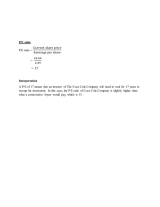 P/E ratio
P/E ratio =
Current share price
Earnings per share
=
42.64
2.49
= 17
Interpretation
A P/E of 17 means that an investor of The Coca Cola Company will need to wait for 17 years to
recoup his investment. In this case, the P/E ratio of Coca Cola Company is slightly higher than
what a conservative buyer would pay, which is 15.
 