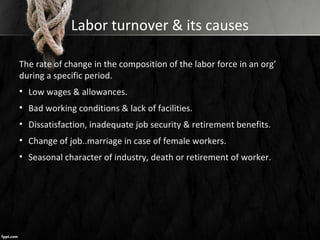 Labor turnover & its causes
The rate of change in the composition of the labor force in an org’
during a specific period.
• Low wages & allowances.
• Bad working conditions & lack of facilities.
• Dissatisfaction, inadequate job security & retirement benefits.
• Change of job..marriage in case of female workers.
• Seasonal character of industry, death or retirement of worker.
 