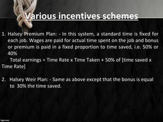 Various incentives schemes
1. Halsey Premium Plan: - In this system, a standard time is fixed for
each job. Wages are paid for actual time spent on the job and bonus
or premium is paid in a fixed proportion to time saved, i.e. 50% or
40%
Total earnings = Time Rate x Time Taken + 50% of [time saved x
Time Rate]
2. Halsey Weir Plan: - Same as above except that the bonus is equal
to 30% the time saved.
 