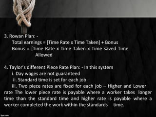 3. Rowan Plan: -
Total earnings = [Time Rate x Time Taken] + Bonus
Bonus = [Time Rate x Time Taken x Time saved Time
Allowed
4. Taylor’s different Piece Rate Plan: - In this system
i. Day wages are not guaranteed
ii. Standard time is set for each job
iii. Two piece rates are fixed for each job – Higher and Lower
rate The lower piece rate is payable where a worker takes longer
time than the standard time and higher rate is payable where a
worker completed the work within the standards time.
 