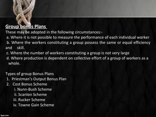 Group bonus Plans
These may be adopted in the following circumstances:-
a. Where it is not possible to measure the performance of each individual worker
b. Where the workers constituting a group possess the same or equal efficiency
and skill.
c. Where the number of workers constituting a group is not very large
d. Where production is dependent on collective effort of a group of workers as a
whole.
Types of group Bonus Plans
1. Priestman’s Output Bonus Plan
2. Cost Bonus Scheme
i. Nunn-Bush Scheme
ii. Scanlon Scheme
iii. Rucker Scheme
iv. Towne Gain Scheme
 
