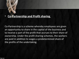 • Co-Partnership and Profit sharing
Co-Partnership is a scheme whereby employees are given
an opportunity to share in the capital of the business and
to receive a part of the profit that accrues to their share of
ownership. Under the profit sharing schemes, the workers
are paid in addition to wages a predetermined share of
the profits of the undertaking.
 