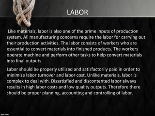 LABOR
Like materials, labor is also one of the prime inputs of production
system. All manufacturing concerns require the labor for carrying out
their production activities. The labor consists of workers who are
essential to convert materials into finished products. The workers
operate machine and perform other tasks to help convert materials
into final outputs.
Labor should be properly utilized and satisfactorily paid in order to
minimize labor turnover and labor cost. Unlike materials, labor is
complex to deal with. Dissatisfied and discontented labor always
results in high labor costs and low quality outputs. Therefore there
should be proper planning, accounting and controlling of labor.
 