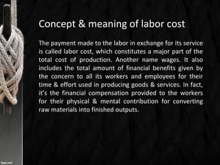 Concept & meaning of labor cost
The payment made to the labor in exchange for its service
is called labor cost, which constitutes a major part of the
total cost of production. Another name wages. It also
includes the total amount of financial benefits given by
the concern to all its workers and employees for their
time & effort used in producing goods & services. In fact,
it’s the financial compensation provided to the workers
for their physical & mental contribution for converting
raw materials into finished outputs.
 