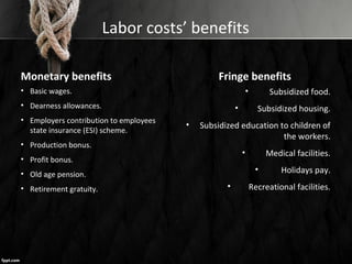 Labor costs’ benefits
Monetary benefits
• Basic wages.
• Dearness allowances.
• Employers contribution to employees
state insurance (ESI) scheme.
• Production bonus.
• Profit bonus.
• Old age pension.
• Retirement gratuity.
Fringe benefits
• Subsidized food.
• Subsidized housing.
• Subsidized education to children of
the workers.
• Medical facilities.
• Holidays pay.
• Recreational facilities.
 
